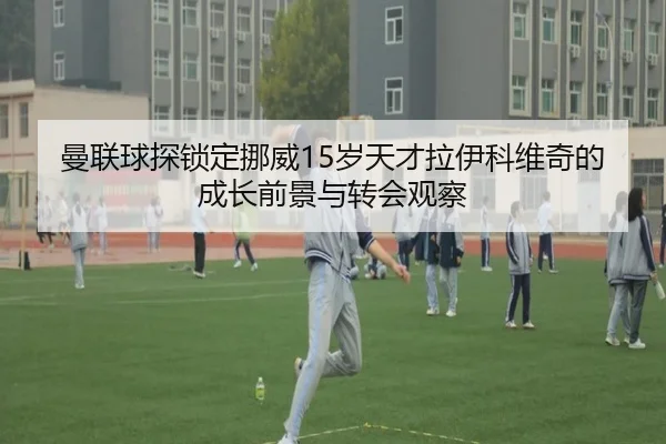 曼联球探锁定挪威15岁天才拉伊科维奇的成长前景与转会观察